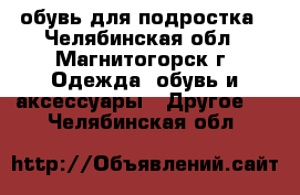 обувь для подростка - Челябинская обл., Магнитогорск г. Одежда, обувь и аксессуары » Другое   . Челябинская обл.